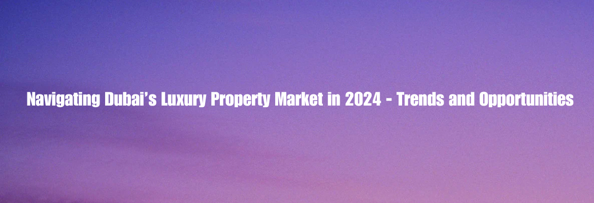 Navigating Dubai’s Luxury Property Market in 2024 – Trends and Opportunities