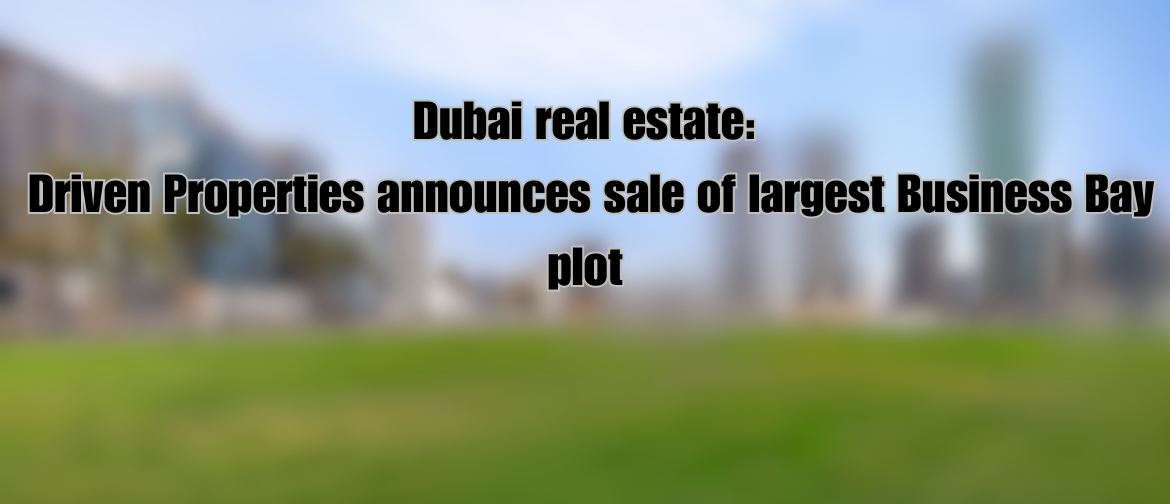 Dubai real estate: Driven Properties announces sale of largest Business Bay plot